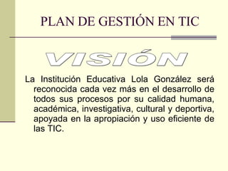 PLAN DE GESTIÓN EN TIC La Institución Educativa Lola González será reconocida cada vez más en el desarrollo de todos sus procesos por su calidad humana, académica, investigativa, cultural y deportiva, apoyada en la apropiación y uso eficiente de las TIC. VISIÓN 