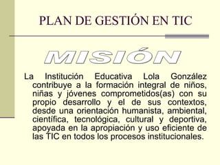 PLAN DE GESTIÓN EN TIC La Institución Educativa Lola González contribuye a la formación integral de niños, niñas y jóvenes comprometidos(as) con su propio desarrollo y el de sus contextos, desde una orientación humanista, ambiental, científica, tecnológica, cultural y deportiva, apoyada en la apropiación y uso eficiente de las TIC en todos los procesos institucionales. MISIÓN 