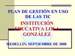 PLAN DE GESTIÓN EN USO DE LAS TIC INSTITUCIÓN  EDUCATIVA LOLA GONZÁLEZ MEDELLÍN, SEPTIEMBRE DE 2008 