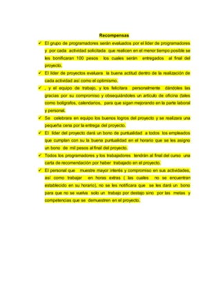 Recompensas
 El grupo de programadores serán evaluados por el líder de programadores
y por cada actividad solicitada que realicen en el menor tiempo posible se
les bonificaran 100 pesos los cuales serán entregados al final del
proyecto.
 El líder de proyectos evaluara la buena actitud dentro de la realización de
cada actividad así como el optimismo.
 , y el equipo de trabajo, y los felicitara personalmente dándoles las
gracias por su compromiso y obsequiándoles un artículo de oficina (tales
como bolígrafos, calendarios, para que sigan mejorando en la parte laboral
y personal.
 Se celebrara en equipo los buenos logros del proyecto y se realizara una
pequeña cena por la entrega del proyecto.
 El líder del proyecto dará un bono de puntualidad a todos los empleados
que cumplan con su la buena puntualidad en el horario que se les asigno
un bono de mil pesos al final del proyecto.
 Todos los programadores y los trabajadores tendrán al final del curso una
carta de recomendación por haber trabajado en el proyecto.
 El personal que muestre mayor interés y compromiso en sus actividades,
así como trabajar en horas extras ( las cuales no se encuentran
establecido en su horario), no se les notificara que se les dará un bono
para que no se vuelva solo un trabajo por destajo sino por las metas y
competencias que se demuestren en el proyecto.
 