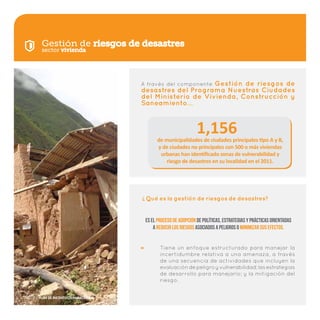Gestión de riesgos de desastres
Tiene un enfoque estructurado para manejar la
incertidumbre relativa a una amenaza, a través
de una secuencia de actividades que incluyen la
evaluacióndepeligroyvulnerabilidad;lasestrategias
de desarrollo para manejarlo; y la mitigación del
riesgo.
Qué es la gestión de riesgos de desastres?
?
Es el proceso de adopción de políticas, estrategias y prácticas orientadas
a reducir los riesgos asociados a peligros o minimizar sus efectos.
1,156de municipalidades de ciudades principales tipo A y B,
y de ciudades no principales con 500 o más viviendas
urbanas han identificado zonas de vulnerabilidad y
riesgo de desastres en su localidad en el 2011.
sector vivienda
A través del componente Gestión de riesgos de
desastres del Programa Nuestras Ciudades
del Ministerio de Vivienda, Construcción y
Saneamiento…
10 | Plan de Incentivos Municipales
 