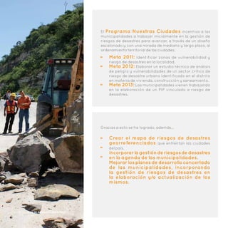 El Programa Nuestras Ciudades incentiva a las
municipalidades a trabajar inicialmente en la gestión de
riesgos de desastres para avanzar, a través de un diseño
escalonado y con una mirada de mediano y largo plazo, al
ordenamiento territorial de las ciudades.
Meta 2011: Identificar zonas de vulnerabilidad y
riesgo de desastres en la localidad.
Meta 2012: Elaborar un estudio técnico de análisis
de peligro y vulnerabilidades de un sector crítico de
riesgo de desastre urbano identificado en el distrito
en materia de vivienda, construcción y saneamiento.
Meta 2013: Las municipalidades vienen trabajando
en la elaboración de un PIP vinculado a riesgo de
desastres.
Gracias a esto se ha logrado, además…
Crear el mapa de riesgos de desastres
georreferenciados que enfrentan las ciudades
del país.
Incorporarlagestiónderiesgosdedesastres
en la agenda de las municipalidades.
Mejorar los planes de desarrollo concertado
de las municipalidades, incorporando
la gestión de riesgos de desastres en
la elaboración y/o actualización de los
mismos.
12 | Plan de Incentivos Municipales
 