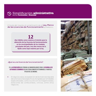 Simplificación administrativa
A través del impulso al cumplimiento de la Ley Marco
de las Licencias de Funcionamiento se redujo a…
12días hábiles como máximo el trámite para la
obtención de las licencias de funcionamiento
en las municipalidades de las ciudades
principales del país, tres días menos de lo
fijado como tope máximo por la ley.
sector economía y finanzas
En algunos casos, la expedición de las licencias requiere
de autorizaciones específicas otorgadas por entidades
especializadas, como ocurre con los tragamonedas,
estaciones de combustibles, clínicas, entre otros
negocios.
Qué es una licencia de funcionamiento?
?
Es la autorización que otorgan las municipalidades para el desarrollo de
actividades económicas en un establecimiento determinado, a favor del
titular de las mismas.
Plan de Incentivos Municipales | 13
 