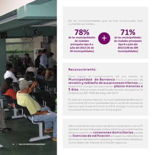 De las municipalidades que se han involucrado, han
cumplido sus metas…
78%de las municipalidades
de ciudades
principales tipo A a
julio del 2012 (31 de
40 municipalidades)
71%de las municipalidades
de ciudades principales
tipo B a julio del
2013 (148 de 209
municipalidades)
+
Reconocimiento:
Para lograr el cumplimiento de sus metas, la
Municipalidad de Barranco inició un proceso de
revisión y rediseño de sus procesos internosque
le permitió otorgar las licencias en plazos menores a
5 días. Este proceso simplificado ha sido recogido en la
Ordenanza 387-MDB de mayo del 2013.
En adición a estas mejoras, la municipalidad de Barranco,
junto a otras 30 municipalidades tipo A, recibirán asistencia
técnica que le permitirá en el 2014 otorgar licencias de
funcionamiento en lînea con firma digital.
Adicionalmente a las licencias de funcionamiento, con el PI
también se han trabajado metas sobre los procedimientos
de autorización de conexiones domiciliarias y sobre
las licencias de edificación en aspectos referidos a la
eliminación de requisitos ilegales y cumplimiento de plazos,
con el objeto de mejorar el clima de negocios.
14 | Plan de Incentivos Municipales
 