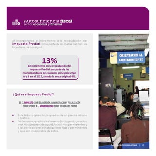 Autosuficiencia fiscal
Al incorporarse el incremento a la recaudación del
Impuesto Predial como parte de las metas del Plan de
Incentivos, se consiguió…
13%de incremento en la recaudación del
Impuesto Predial por parte de las
municipalidades de ciudades principales tipo
A y B en el 2012, siendo la meta original 4%.
sector economía y finanzas
Este tributo grava la propiedad de un predio urbano
o rústico.
Sedenominapredioalosterrenos(incluyendoganados,
mar, ríos y espejos de agua), los cultivos permanentes y
a las edificaciones e instalaciones fijas o permanentes
y que son inseparable de éstos.
Qué es el Impuesto Predial?
?
Es el Impuesto cuya recaudación, administración y fiscalización
corresponde a la Municipalidad donde se ubica el predio
Plan de Incentivos Municipales | 15
 
