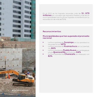 Reconocimientos:
Municipalidadesquehansuperadoelpromedio
nacional:
La Municipalidad de Sunampe, en Ica, que elevó su
recaudación en 147%.
La Municipalidad de Huamachuco, en La Libertad,
con 86%.
LaMunicipalidaddePuebloNuevo,enLambayeque,
y la de Querocotillo, en Piura, con 84%.
La Municipalidad de Characato, en Arequipa, con
82%.
En el 2012 se ha logrado recaudar más de S/. 879
millones por concepto de Impuesto Predial y más de 20
municipalidades tipo A y B han logrado incrementos en su
recaudación de más del 50%.
16 | Plan de Incentivos Municipales
 
