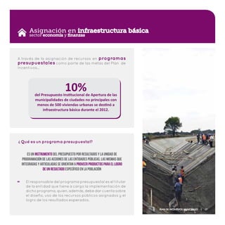 Asignación en infraestructura básica
A través de la asignación de recursos en programas
presupuestales como parte de las metas del Plan de
Incentivos…
10%del Presupuesto Institucional de Apertura de las
municipalidades de ciudades no principales con
menos de 500 viviendas urbanas se destinó a
infraestructura básica durante el 2012.
sector economía y finanzas
El responsable del programa presupuestal es el titular
de la entidad que tiene a cargo la implementación de
dicho programa, quien, además, debe dar cuenta sobre
el diseño, uso de los recursos públicos asignados y el
logro de los resultados esperados.
Qué es un programa presupuestal?
?
Es un instrumento del Presupuesto por Resultados y la unidad de
programación de las acciones de las entidades públicas, las mismas que
integradas y articuladas se orientan a proveer productos para el logro
de un resultado específico en la población
Plan de Incentivos Municipales | 17
 