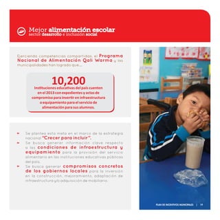 Mejor alimentación escolar
Ejerciendo competencias compartidas, el Programa
Nacional de Alimentación Qali Warma y las
municipalidades han logrado que….
10,200
Se plantea esta meta en el marco de la estrategia
nacional “Crecer para incluir”.
Se busca generar información clave respecto
a las condiciones de infraestructura y
equipamiento para la provisión del servicio
alimentario en las instituciones educativas públicas
del país.
Se busca generar compromisos concretos
de los gobiernos locales para la inversión
en la construcción, mejoramiento, adaptación de
infraestructura y/o adquisición de mobiliario.
Instituciones educativas del país cuenten
en el 2013 con expedientes y actas de
compromiso para invertir en infraestructura
o equipamiento para el servicio de
alimentación para sus alumnos.
sector desarrollo e inclusión social
Plan de Incentivos Municipales | 19
 