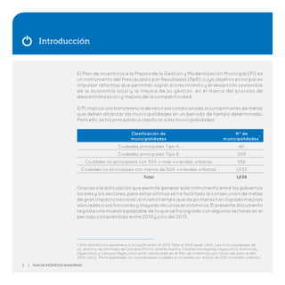 Introducción
El Plan de Incentivos a la Mejora de la Gestión y Modernización Municipal (PI) es
un instrumento del Presupuesto por Resultados (PpR), cuyo objetivo principal es
impulsar reformas que permitan lograr el crecimiento y el desarrollo sostenible
de la economía local y la mejora de su gestión, en el marco del proceso de
descentralización y mejora de la competitividad.
El PI implica una transferencia de recursos condicionada al cumplimiento de metas
que deben alcanzar las municipalidades en un período de tiempo determinado.
Para ello, se ha procedido a clasificar a las municipalidades:
Graciasalaarticulaciónquepermitegeneraresteinstrumentoentre losgobiernos
locales y los sectores, para estos últimos se ha facilitado la consecución de metas
de gran impacto nacional, al mismo tiempo que las primeras han logrado mejoras
asociadasasusfuncionesymayoresrecursoseconómicos.Elpresentedocumento
registra una muestra palpable de lo que se ha logrado con algunos sectores en el
periodo comprendido entre 2010y julio del 2013.
Clasificación de
municipalidades
N° de
municipalidades*
Ciudades principales Tipo A 40
Ciudades principales Tipo B 209
Ciudades no principales con 500 o más viviendas urbanas 556
Ciudades no principales con menos de 500 viviendas urbanas 1,033
Total 1,838
* Esta distribución pertenece a la clasificación al 2013. Para el 2014 serán 1,842. Las municipalidades de
los distritos de Veintiséis de Octubre (Piura), Andrés Avelino Cáceres Dorregaray (Ayacucho), Anchihuay
(Ayacucho) y Canayre (Ayacucho) serán clasificadas en el Plan de Incentivos, por única vez para el año
2014, como “Municipalidades no consideradas ciudades principales con menos de 500 viviendas urbanas”.
2 | Plan de Incentivos Municipales
 