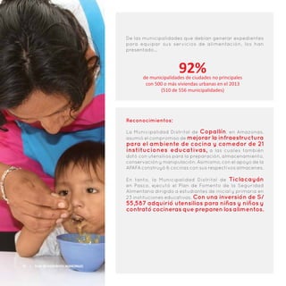 De las municipalidades que debían generar expedientes
para equipar sus servicios de alimentación, los han
presentado…
92%de municipalidades de ciudades no principales
con 500 o más viviendas urbanas en el 2013
(510 de 556 municipalidades)
Reconocimientos:
La Municipalidad Distrital de Copallín, en Amazonas,
asumió el compromiso de mejorar la infraestructura
para el ambiente de cocina y comedor de 21
instituciones educativas, a las cuales también
dotó con utensilios para la preparación, almacenamiento,
conservación y manipulación. Asimismo, con el apoyo de la
APAFA construyó 6 cocinas con sus respectivos almacenes.
En tanto, la Municipalidad Distrital de Ticlacayán
en Pasco, ejecutó el Plan de Fomento de la Seguridad
Alimentaria dirigido a estudiantes de inicial y primaria en
23 instituciones educativas. Con una inversión de S/
55,587 adquirió utensilios para niñas y niños y
contrató cocineras que preparen los alimentos.
20 | Plan de Incentivos Municipales
 