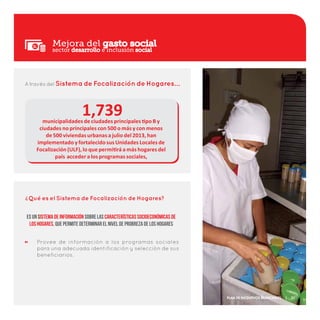 Mejora del gasto social
A través del Sistema de Focalización de Hogares…
1,739
Qué es el Sistema de Focalización de Hogares?
Provee de información a los programas sociales
para una adecuada identificación y selección de sus
beneficiarios.
?
Es un sistema de información sobre las características socioeconómicas de
los hogares, que permite determinar el nivel de probreza de los Hogares
municipalidades de ciudades principales tipo B y
ciudades no principales con 500 o más y con menos
de 500 viviendas urbanas a julio del 2013, han
implementado y fortalecido sus Unidades Locales de
Focalización (ULF), lo que permitirá a más hogares del
país acceder a los programas sociales,
sector desarrollo e inclusión social
Plan de Incentivos Municipales | 21
 
