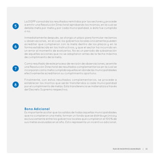 La DGPP consolida los resultados remitidos por los sectores y procede
a emitir una Resolución Directoral aprobando los mismos, en la cual se
detalla meta por meta y por cada municipalidad, si ésta fue cumplida
o no.
Inmediatamente después, se otorga un plazo para formular reclamos
u observaciones, en el cual, los gobiernos locales únicamente pueden
acreditar que cumplieron con la meta dentro de los plazos y en la
forma establecida en los Instructivos, y que el sector ha incurrido en
un error al momento de evaluarlos. No es un periodo de subsanación
de aquellas acciones que no se adoptaron antes de la fecha máxima
de cumplimiento de la meta.
Como resultado de este proceso de revisión de observaciones, se emite
una Resolución Directoral de resultados complementarios en la cual se
incorporan como meta cumplida aquellas en donde las municipalidades
efectivamente acreditaron su cumplimiento oportuno.
Finalmente, con estos resultados complementarios, se procede a
establecer los montos que serán transferidos a cada municipalidad
por el cumplimiento de metas. Esta transferencia se materializa a través
del Decreto Supremo respectivo.
Bono Adicional
Es importante acotar que los saldos de todas aquellas municipalidades
que no cumplieron una meta, forman un fondo que se distribuye única y
exclusivamente entre los gobiernos locales que cumplieron el 100% de
sus metas evaluadas en el año. Esto representa un incentivo adicional.
5
6
8
7
Plan de Incentivos Municipales | 25
 