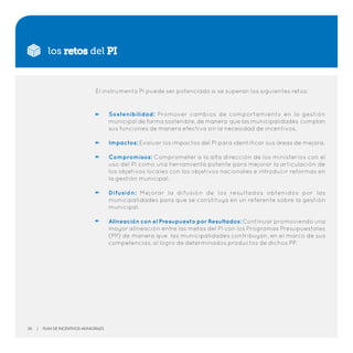 los retos del PI
El instrumento PI puede ser potenciado si se superan los siguientes retos:
Sostenibilidad: Promover cambios de comportamiento en la gestión
municipal de forma sostenible, de manera que las municipalidades cumplan
sus funciones de manera efectiva sin la necesidad de incentivos.
Impactos: Evaluar los impactos del PI para identificar sus áreas de mejora.
Compromisos: Comprometer a la alta dirección de los ministerios con el
uso del PI como una herramienta potente para mejorar la articulación de
los objetivos locales con los objetivos nacionales e introducir reformas en
la gestión municipal.
Difusión: Mejorar la difusión de los resultados obtenidos por las
municipalidades para que se constituya en un referente sobre la gestión
municipal.
Alineación con el Presupuesto por Resultados: Continuar promoviendo una
mayor alineación entre las metas del PI con los Programas Presupuestales
(PP) de manera que las municipalidades contribuyan, en el marco de sus
competencias, al logro de determinados productos de dichos PP.
26 | Plan de Incentivos Municipales
 