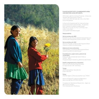 PLAN DE INCENTIVOS. LA HERRAMIENTA PARA
UNA GESTIÓN LOCAL EFICIENTE.
©Ministerio de Economía y Finanzas – Dirección
General de Presupuesto Público
Jirón Junín 319, Cercado de Lima, Lima, Perú
www.mef.gob.pe
© Deutsche Gesellschaft für Internationale
Zusammenarbeit (GIZ) GmbH – Programa
Buen Gobierno y Reforma del Estado	
Avenida Los Incas 172, Piso 7, El Olivar, San
Isidro, Lima, Perú
www.gobernabilidad.org.pe
Responsables:
De la contribución MEF:
Rodolfo Acuña, Director General de la Dirección
General de Presupuesto Público (DGPP – MEF)
De la contribución GIZ:
Hartmut Paulsen, Director del Programa Buen
Gobierno y Reforma del Estado
Elaboración de contenidos:
Sara Arobes, Consultora del Programa Buen
Gobierno y Reforma del Estado
Coordinación, supervisión y edición de
contenidos:
Dirección de Calidad del Gasto Público
(DGPP – MEF)
Programa Buen Gobierno y Reforma del Estado
Diseño, diagramación e impresión:
Preciso Consultoría y Publicaciones
Enrique Olivero 190, San Borja
Tiraje:
4000 ejemplares, 1era edición
Enero de 2014
Fotos:
ANDINA, Agencia Peruana de Noticias / MIDIS
Hecho el Depósito Legal en la Biblioteca
Nacional del Perú Nº: 2014-00276.
Cooperación Alemana al Desarrollo – Agencia
de la GIZ en el Perú
Prol. Arenales 801, Miraflores
 