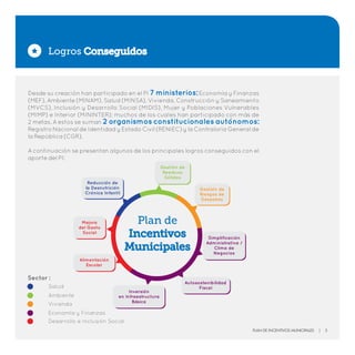 Desde su creación han participado en el PI 7 ministerios:Economía y Finanzas
(MEF), Ambiente (MINAM), Salud (MINSA), Vivienda, Construcción y Saneamiento
(MVCS), Inclusión y Desarrollo Social (MIDIS), Mujer y Poblaciones Vulnerables
(MIMP) e Interior (MININTER); muchos de los cuales han participado con más de
2 metas. A estos se suman 2 organismos constitucionales autónomos:
Registro Nacional de Identidad y Estado Civil (RENIEC) y la Contraloría General de
la República (CGR).
A continuación se presentan algunos de los principales logros conseguidos con el
aporte del PI:
Logros Conseguidos
Plan de
Incentivos
Municipales
Reducción de
la Desnutrición
Crónica Infantil
Gestión de
Riesgos de
Desastres
Simplificación
Administrativa /
Clima de
Negocios
Autosostenibilidad
Fiscal
Inversión
en Infraestructura
Básica
Alimentación
Escolar
Mejora
del Gasto
Social
Gestión de
Residuos
Sólidos
Sector :
Plan de Incentivos Municipales | 3
 