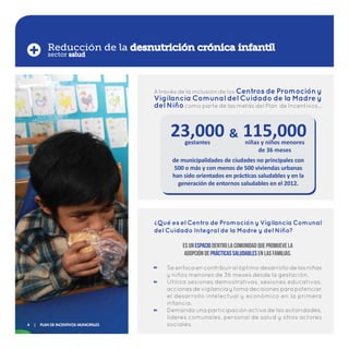 A través de la inclusión de los Centros de Promoción y
Vigilancia Comunal del Cuidado de la Madre y
del Niñocomo parte de las metas del Plan de Incentivos…
Se enfoca en contribuir al óptimo desarrollo de las niñas
y niños menores de 36 meses desde la gestación.
Utiliza sesiones demostrativas, sesiones educativas,
acciones de vigilancia y toma decisiones para potenciar
el desarrollo intelectual y económico en la primera
infancia.
Demanda una participación activa de las autoridades,
líderes comunales, personal de salud y otros actores
sociales.
Reducción de la desnutrición crónica infantil
23,000gestantes
115,000niñas y niños menores
de 36 meses
&
Qué es el Centro de Promoción y Vigilancia Comunal
del Cuidado Integral de la Madre y del Niño?
?
Es un espacio dentro la comunidad que promueve la
adopción de prácticas saludables en las familias.
de municipalidades de ciudades no principales con
500 o más y con menos de 500 viviendas urbanas
han sido orientados en prácticas saludables y en la
generación de entornos saludables en el 2012.
sector salud
4 | Plan de Incentivos Municipales
 