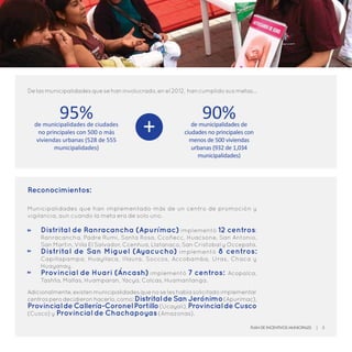 Delasmunicipalidadesquesehaninvolucrado,enel2012, hancumplidosusmetas…
95%de municipalidades de ciudades
no principales con 500 o más
viviendas urbanas (528 de 555
municipalidades)
90%de municipalidades de
ciudades no principales con
menos de 500 viviendas
urbanas (932 de 1,034
municipalidades)
+
Reconocimientos:
Municipalidades que han implementado más de un centro de promoción y
vigilancia, aun cuando la meta era de solo uno.
Adicionalmente,existenmunicipalidadesquenoseleshabíasolicitadoimplementar
centrosperodecidieronhacerlo,como:DistritaldeSanJerónimo(Apurímac),
ProvincialdeCallería-CoronelPortillo(Ucayali),ProvincialdeCusco
(Cusco) y Provincial de Chachapoyas (Amazonas).
Distrital de Ranracancha (Apurímac) implementó 12 centros:
Ranracancha, Padre Rumi, Santa Rosa, Ccoñecc, Huacsone, San Antonio,
San Martin, Villa El Salvador, Ccenhua, Llatanaco, San Cristobal y Occepata.
Distrital de San Miguel (Ayacucho) implementó 8 centros:
Capillapampa, Huayllaca, Illaura, Soccos, Accobamba, Uras, Chaca y
Huayanay.
Provincial de Huari (Áncash) implementó 7 centros: Acopalca,
Tashta, Mallas, Huamparan, Yacya, Colcas, Huamantanga.
Plan de Incentivos Municipales | 5
 