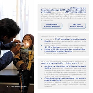 Mediante un trabajo intersectorial, el Ministerio de
Salud con el apoyo del Ministerio de Economía
y Finanzaslogró involucrar a 1,469 municipalidades
del país en el 2012 (92% de un total de 1589 municipalidades
a la que estaba dirigida la meta) y de esa manera acelerar
significativamenteellogrodelasmetasdesusdosprogramas
presupuestales:
0002 Salud
Materno Neonatal
0001 Programa
Articulado Nutricional
Capacitar a 7,305 agentes comunitarios de
saluden el cuidado de la madre y de los niñas y niños
menores de 36 meses.
Lograr que las municipalidades involucradas inviertan
S/. 20 millones en el desarrollo de los centros.
Mayor articulación entre la municipalidad,
comunidadyagentesdesaludparaimplementar
y poner en marcha los centros.
Gracias a esto en el 2012 se ha logrado, además…
Registro de identidad de niños menores de
5 años, generando las condiciones para que estos
obtenganelDNIypuedanaccederalosdistintosservicios
yprogramassocialesdelEstado.Lametafueincrementar
en más de 766,000 niños registrados y se logró cerca de
1,500,000 de niñas y niños con DNI.
Cumplimientodeloscontrolesdecrecimiento
ydesarrollo-CREDoportunoenniñasyniñosmenores
de un año. La meta fue llegar a 130,000 niñas y niños, y
se logró llegar a 230,000 niñas y niños con sus controles
oportunos.
En el 2011 se traba jaron también metas orientadas a
reducir la desnutrición crónica infantil como :
6 | Plan de Incentivos Municipales
 