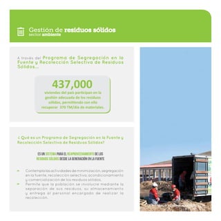Gestión de residuos sólidos
A través del Programa de Segregación en la
Fuente y Recolección Selectiva de Residuos
Sólidos…
Contemplalasactividadesdeminimización,segregación
en la fuente, recolección selectiva, acondicionamiento
y comercialización de los residuos sólidos.
Permite que la población se involucre mediante la
separación de sus residuos, su almacenamiento
y entrega al personal encargado de realizar la
recolección.
Qué es un Programa de Segregación en la Fuente y
Recolección Selectiva de Residuos Sólidos?
?
Es un sistema para el reaprovechamiento de los
residuos sólidos desde la generación en la fuente
437,000viviendas del país participan en la
gestión adecuada de los residuos
sólidos, permitiendo con ello
recuperar 370 TM/día de materiales.
sector ambiente
Plan de Incentivos Municipales | 7
 