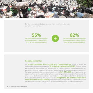 Reconocimiento:
La Municipalidad Provincial de Lambayeque logró la meta de
implementar el programa en un 10% de las viviendas (1,219), gracias a una
estrategia de sensibilización que involucró visitas casa por casa y persona por
persona con charlas sobre el manejo responsable de los residuos domiciliarios.
Para su ejecución, la municipalidad invirtió S/. 337,995 en indumentaria,
equipos, herramientas, materiales, personal y sensibilización. Fue relevante
el proceso de formalización de recicladores normado mediante la Ordenanza
Municipal Nº 009/2013-MPL “Creación del programa de formalización de
recicladores autorizadospara la recolección selectiva y comercialización
de residuos sólidos a cargo de la Municipalidad Provincial de Lambayeque”.
De las municipalidades que se han involucrado, han
cumplido sus metas…
55%de municipalidades de ciudades
principales tipo A y B en el 2011
(137 de 249 municipalidades)
82%de municipalidades de ciudades
principales tipo A y B en el 2012
(205 de 249 municipalidades)
+
8 | Plan de Incentivos Municipales
 