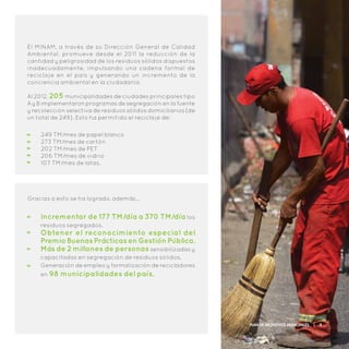 Gracias a esto se ha logrado, además…
Incrementar de 177 TM/día a 370 TM/día los
residuos segregados.
Obtener el reconocimiento especial del
PremioBuenasPrácticasenGestiónPública.
Más de 2 millones de personas sensibilizadas y
capacitadas en segregación de residuos sólidos.
Generación de empleo y formalización de recicladores
en 98 municipalidades del país.
El MINAM, a través de su Dirección General de Calidad
Ambiental, promueve desde el 2011 la reducción de la
cantidad y peligrosidad de los residuos sólidos dispuestos
inadecuadamente, impulsando una cadena formal de
recicla je en el país y generando un incremento de la
conciencia ambiental en la ciudadanía.
Al 2012, 205 municipalidades de ciudades principales tipo
A y B implementaron programas de segregación en la fuente
y recolección selectiva de residuos sólidos domiciliarios (de
un total de 249). Esto ha permitido el reciclaje de:
249 TM/mes de papel blanco
273 TM/mes de cartón
202 TM/mes de PET
206 TM/mes de vidrio
107 TM/mes de latas.
Plan de Incentivos Municipales | 9
 