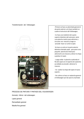 Transformación del Volkswagen
                                              -Primero se hace un planchado general al
                                              ala parte exterior y al chasis también se
                                              cuadra al estructura del Volkswagen.

                                              -S e hace una medición de la parte
                                              superior delantera del auto para pone
                                              runa plancha metal y para adicionar y
                                              incrustar una mascara y luego se
                                              `procede hacer un corte la capto

                                              -Se hace un corte en la parte exterior
                                              delantera llamado capot para pone runa
                                              pequeña plancha de metal para
                                              adicionarle una mascara y alienar la chapa
                                              y graduar el capot.

                                              - Luego soldar la plancha cuadrando el
                                              filo del capot con el soporte de la plancha
                                              ya soldado se procede adicionar la
                                              mascara

                                              - Se cuadrar la chapa del capot al nuevo
                                              soporte .

                                              - Por ultimo se hace un replancho general
                                              al Volkswagen par dar pase la al pintado




PROCESO DE PINTURA Y PINTADO DEL VOLKSWAGEN

Arenado inferior del volskwagen

Lijado general

Remasillado general

Masilla fina general
 