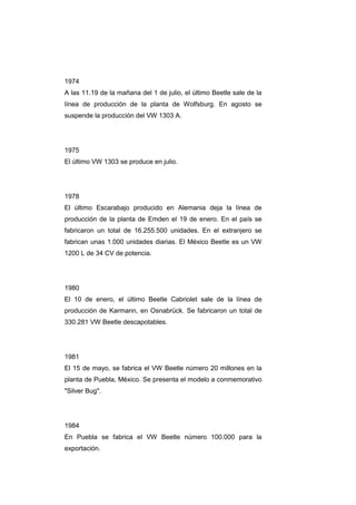 1974
A las 11.19 de la mañana del 1 de julio, el último Beetle sale de la
línea de producción de la planta de Wolfsburg. En agosto se
suspende la producción del VW 1303 A.




1975
El último VW 1303 se produce en julio.




1978
El último Escarabajo producido en Alemania deja la línea de
producción de la planta de Emden el 19 de enero. En el país se
fabricaron un total de 16.255.500 unidades. En el extranjero se
fabrican unas 1.000 unidades diarias. El México Beetle es un VW
1200 L de 34 CV de potencia.




1980
El 10 de enero, el último Beetle Cabriolet sale de la línea de
producción de Karmann, en Osnabrück. Se fabricaron un total de
330.281 VW Beetle descapotables.




1981
El 15 de mayo, se fabrica el VW Beetle número 20 millones en la
planta de Puebla, México. Se presenta el modelo a conmemorativo
"Silver Bug".




1984
En Puebla se fabrica el VW Beetle número 100.000 para la
exportación.
 