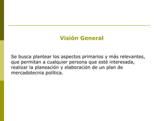 Visión General Se busca plantear los aspectos primarios y más relevantes, que permitan a cualquier persona que esté interesada, realizar la planeación y elaboración de un plan de mercadotecnia política. 