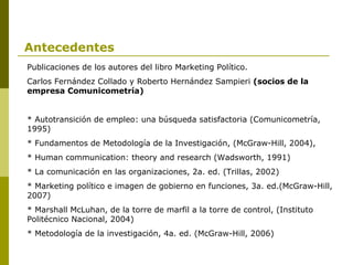 Antecedentes Publicaciones de los autores del libro Marketing Político. Carlos Fernández Collado y Roberto Hernández Sampieri  (socios de la empresa Comunicometría) * Autotransición de empleo: una búsqueda satisfactoria (Comunicometría, 1995) * Fundamentos de Metodología de la Investigación, (McGraw-Hill, 2004), * Human communication: theory and research (Wadsworth, 1991) * La comunicación en las organizaciones, 2a. ed. (Trillas, 2002) * Marketing político e imagen de gobierno en funciones, 3a. ed.(McGraw-Hill, 2007) * Marshall McLuhan, de la torre de marfil a la torre de control, (Instituto Politécnico Nacional, 2004) * Metodología de la investigación, 4a. ed. (McGraw-Hill, 2006) 