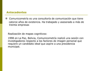 Comunicometría es una consultoría de comunicación que tiene  catorce años de existencia. Ha trabajado y asesorado a más de treinta empresas Realización de mapas cognitivos:  1998 en La Paz, Bolivia, Comunicometría realizó una sesión con investigadores respecto a los factores de imagen personal que requiere un candidato ideal que aspire a una presidencia municipal.  Antecedentes 