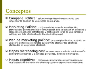 Conceptos Campaña Política:  esfuerzo organizado llevado a cabo para influenciar la decisión de un proceso en un grupo  Marketing Político:  conjunto de técnicas de investigación, planificación, gerenciamiento y comunicación que se utilizan en el diseño y ejecución de acciones estratégicas y tácticas a lo largo de una campaña política, sea ésta electoral o de difusión institucional Plan de marketing político:  proceso planificador, apoyado en una serie de técnicas concretas que permita alcanzar los objetivos planteados en un proceso electoral. Mapas mercadológicos:  se construyen a raíz de la información demográfica obtenida y clasificada por zonas, distritos o municipios. Mapas cognitivos:  conjuntos estructurados de pensamientos e interpretaciones humanas donde se agrupan conceptos y sus relaciones. 