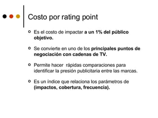 Costo por rating point Es el costo de impactar  a un 1% del público objetivo. Se convierte en uno de los  principales puntos de negociación con cadenas de TV.  Permite hacer  rápidas comparaciones para identificar la presión publicitaria entre las marcas.  Es un índice que relaciona los parámetros de  (impactos, cobertura, frecuencia).  