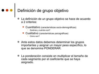 Definición de grupo objetivo La definición de un grupo objetivo se hace de acuerdo a 2 criterios: Cuantitativo  (características socio-demográficas) Quiénes y cuántos son? Cualitativo  (características psicográficas) Cómo son? Ante estos datos debemos determinar los grupos importantes y asignar un mayor peso específico, lo que se denomina PONDERAR.  La ponderación consiste en multiplicar el tamaño de cada segmento por el coeficiente que se haya asignado. 