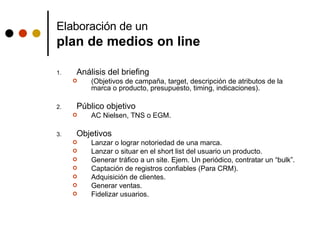 Elaboración de un  plan de medios on line Análisis del briefing  (Objetivos de campaña, target, descripción de atributos de la marca o producto, presupuesto, timing, indicaciones). Público objetivo AC Nielsen, TNS o EGM. Objetivos Lanzar o lograr notoriedad de una marca. Lanzar o situar en el short list del usuario un producto.  Generar tráfico a un site. Ejem. Un periódico, contratar un “bulk”. Captación de registros confiables (Para CRM). Adquisición de clientes. Generar ventas. Fidelizar usuarios.  
