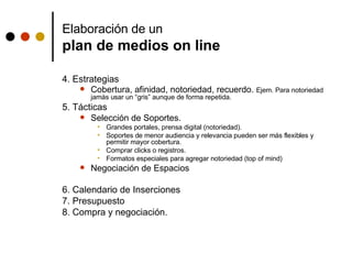 Elaboración de un  plan de medios on line 4. Estrategias  Cobertura, afinidad, notoriedad, recuerdo.  Ejem. Para notoriedad jamás usar un “gris” aunque de forma repetida.  5. Tácticas Selección de Soportes.  Grandes portales, prensa digital (notoriedad). Soportes de menor audiencia y relevancia pueden ser más flexibles y permitir mayor cobertura.  Comprar clicks o registros.  Formatos especiales para agregar notoriedad (top of mind) Negociación de Espacios 6. Calendario de Inserciones 7. Presupuesto 8. Compra y negociación. 
