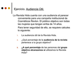Ejercicio.  Audiencia Útil.   La Revista Hola cuenta con una audiencia al parecer conveniente para una campaña institucional de Cosméticos Revlon. El público objetivo son todas las mujeres que tengan arriba de 14 años. Para tener seguridad de ello, se requiere calcules lo siguiente: La audiencia útil de la Revista Hola. ¿Qué porcentaje de la  audiencia de la revista  pertenece a tu grupo objetivo?  ¿A qué porcentaje  de las personas del  grupo objetivo alcanzamos si  utilizamos la Revista Hola? 