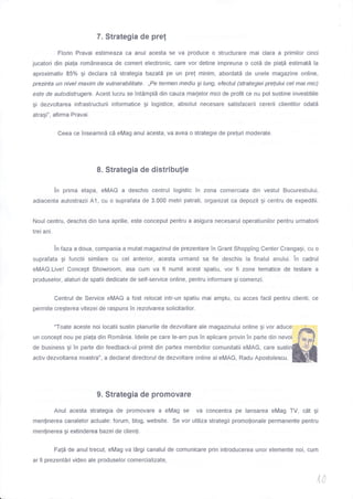 7. Strategia de pref
Florin Pravai estimeaza ca anul acesta se va produce o structurare mai clara a primilor cinci
jucatori din piala rom6neasca de comert electronic, care vor detine impreuna o cotd de pia{a estimatd Ia
aproximativ 85% gi declara cd strategia bazat5 pe un pre! minim, abordatd de unele magazine online,
prezinta un nivel maxim de vulnerabilitate. ,,Pe termen mediu gi lung efectul (strategiei pre(ului cel mai mic)
esfe de autodistrugere. Acest Iucru se Tntimpl5 din cauza marjelor mici de profit ce nu pot sustine investitiile
gi dezvoltarea infrastructurii informatice gi logistice, absolut necesare satisfacerii cererii clientilor odatd
atragi", afirma Pravai.
Ceea ce Tnseamnd cd eMag anul acesta, va avea o strategie de preluri moderate.
8. Strategia de distribu[ie
in prima etapa, eMAG a deschis centrul logistic in zona comerciala din vestul Bucurestiului,
adiacenta autostrazii A1, cu o suprafata de 3.000 metri patrati, organizat ca depozit gi centru de expeditii.
Noul centru, deschis din luna aprilie, este conceput pentru a asigura necesarul operatiunilor pentru urmatorii
trei ani.
in faza a doua, compania a mutat magazinul de prezentare in Grant Shopping Center Crangagi, cu o
suprafata gi functii similare cu cel anterior, acesta urmand sa fie deschis la finalul anului. in cadrul
eMAG.Live! Concept Showroom, asa cum va fl numit acest spatiu, vor fi zone tematice de testare a
produselor, alaturi de spatii dedicate de self-service online, pentru informare gi comenzi.
Centrul de Seruice eMAG a fost relocat intr-un spatiu mai amplu, cu acces facil pentru clienti, ce
permite cregterea vitezei de raspuns in rezolvarea solicitarilor.
"Toate aceste noi locatii sustin planurile de dezvoltare ale magazinului online gi vor aduce
un concept nou pe piala din RomAnia. ldeile pe care le-am pus in aplicare provin Tn parte din nevoi
de business gi in parte din feedback-ul primit din partea membrilor comunitatii eMAG, care susti
activ dezvoltarea noastra", a declarat directorul de dezvoltare online al eMAG, Radu Apostolescu.
9. Strategia de promovare
Anul acesta strategia de promovare a eMag se va concentra pe lansarea eMag TV, cAt gi
menlinerea canalelor actuale: forum, blog, website. Se vor utiliza strategii promolionale permanente pentru
menlinerea gi extinderea bazei de clienli.
Fa{d de anul trecut, eMag va l5rgi canalul de comunicare prin introducerea unor elemente noi, cum
ar fi prezentdri video ale produselor comercializate,
,t,a
 