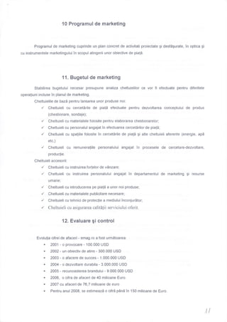 10 Programul de marketing
Programul de marketing cuprinde un plan concret de activitati proiectate gi desfdgurate, in optica gi
cu instrumentele marketingului in scopul atingerii unor obiective de pial6.
11. Bugetul de marketing
Stabilirea bugetului necesar presupune analiza cheltuielilor ce vor fi efectuate pentru diferitele
operaliuni incluse in planul de marketing.
Cheltuielile de bazd pentru lansarea unor produse noi:
,/ Cheltuieli cu cercetdrile de pia!5 efectuate pentru dezvoltarea conceptului de produs
(chestionare, sondaje) ;
,/ Cheltuieli cu materialele folosite pentru elaborarea chestionarelor;
./ Cheltuieli cu personalul angajat in efectuarea cercetdrilor de piatS;
./ Cheltuieli cu spaliile folosite in cercetirile de piald gi alte cheltuieli aferente (energie, apd
etc.)
,/ Cheltuieli cu remuneraliile personalului angajat in procesele de cercetare-dezvoltare,
produc{ie.
Cheltuieli accesorii:
,/ Cheltuieli cu instruirea forlelor de vAnzare;
./ Cheltuieli cu instruirea personalului angajat in departamentul de marketing gi resurse
umane;
{ Cheltuieli cu introducerea pe piali a unor noi produse;
,/ Cheltuieli cu materialele publicitare necesare;
,/ Cheltuieli cu tehnici de proteclie a mediului inconjurdtor;
,/ Cheltuieli cu asigurarea calit[1ii serviciului oferit.
12. Evaluare gi control
Evolu{ia cifrei de afaceri - emag.ro a fost urmdtoarea:
. 2001 - o provocare - 100.000 USD
. 20A2 - un obiectiv de atins - 300.000 USD
. 2003 - o afacere de succes - 1.000.000 USD
. 2004 - o dezvoltare durabila - 3.000.000 USD
' 2005 - recunoasterea brandului - 9.000.000 USD
. 2006, o cifra de afaceri de 40 milioane Euro.
. 20AT cu afaceri de 76,7 milioane de euro
. Pentru anul 2008, se estimeazd o cifrd pOnd in 150 milioane de Euro.
r{
 