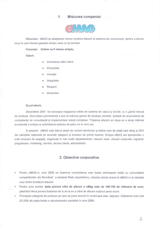 Misiunea companiei1.
fotisiunea: eMAG igi adapteaza mereu modelul afacerii gi sistemu! de comunicare, pentru a deveni
locul in care fiecare gaseste simplu ceea ce igi doreste.
Viziunea: Online va fi mereu simplu.
Valori:
Orientarea cdtre client
Eficacitate
lnovalie
lntegritate
Respect
Dinamism
Scurt lstoric
Decembrie 2001. Se lanseaza magazinul online de sisteme de calcul gi birotiS, cu o gamd redusl
de produse. Dezvoltare permanentE a dus la mdrirea gamei de produse ofertatd, dublatd de acumularea de
competenle de consultan!5 gi implementare solulii complexe. Triplarea afacerii an dupa an a atras mirirea
accelaratd a echipei gi schimbarea sediului de patru ori in cinci ani.
in prezent, eMAG este Iiderul pielei de come( electronic Ai deline cote de pia!5 care ating gi 20%
din vAnzdrile nalionale pe anumite categorii gi branduri de primd marime. Echipa eMAG are aproximativ o
sutd cincizeci de angajali, organiza{i in mai multe departamente: vAnzari retail, v0nzari corporate, logisticd,
programare, marketing, service, servicii clienti, administrativ.
2. Obiective corporative
Pentru eMAG.ro, anul 2008 va insemna consolidarea unei foarte interesante relalii cu comunitatea
cumpdrdtorilor din Romdnia", a declarat Radu Apostolescu, director divizie brand al eMAG.ro gi totodata
unul dintre fondatorii afacerii.
. Pentru anul acesta, linta privind cifra de afaceri a eMag esfe de 140-'150 de milioane de eutro,
pdstr6nd ritmul privind dublarea de !a an la an a cifrei de afaceri suslinut pana acum.
. Principala categorie de produse pe care se pune accent in continuare este: laptopul. Oblinerea unei cote
22-25Yo din piala totala a calculatoarelor portabile in anul 2008
x,
 