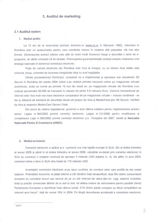 3. Auditul de marketing
3.1 Auditul extern
1. Mediul politic
La 15 ani de la rezervarea primului domeniu.ro @jc!.ro in februarie 1993), lnternetul tn
Rom6nia este un spaliulmediu pentru care manifesta interes in cregtere at0t populalia, c0t mai ales
firmele. Dimensiunea acestui interes este atAt de mare incdt Guvernul insugi a dezvoltat o serie de e-
programe, iar altele urmeazd sd fie lansate. Preocuparea guvernamentald vizeazd inclusiv realizarea unei
strategii nalionale in domeniul come(ului electronic.
Piala de come( electronic din RomAnia este inca la Tnceput, cu un interes Tnca relativ slab
conturat, totugi, volumele de business inregistrate deja nu sunt neglijabile.
Cifrele procesatorului RomCard, companie ce a implementat gi opereaza sub standardul 3D
Secure in Rom0nia din martie 2004 (c0nd s-au realizat primele tranzactii online pe magazinele virtuale
autohtone), arata ca numai pe primele 10 luni din acest an, pe magazinele virtuale din Rom6nia s-au
realizat aproximativ 69.000 de tranzactii in valoare de peste 5,8 milioane Euro. Volumul tranzactionat pe
lnternet este insa mult mai mare deoarece cumparaturi de pe magazinele virtuale - inclusiv rom6nesti - se
fac Ai utilizand aft standard de securitate decat cel propus de Visa gi MasterCard prin 3D Secure: Verified
by Visa gi respectiv MasferCard Secure Code.
Din punct de vedere legislalional, guvernul a avut cAteva iniliative pentru reglementarea acestui
sector: Legea nr.365/2002 privind come(ul electronic, Legea nr.121120A6 pentru modificarea gi
completarea Legii nr.36512002 privind come(ul electronic A.a. .incep0nd din 2007, existd gi Asociatia
Nationali Pentru E-Commerce (ANEC)
2. Mediul economic
Come(ul electronic a apdrut gi a cunoscut cea mai rapidd evolulie in SUA. Din al doilea trimestru
al anului 2005 gi pAna in al doilea trimestru al anului 2006, v0nzdrile en-detail prin comerlul electronic in
SUA au cunoscut o cregtere continud de aproape 5 miliarde USD (tabelul nr. 5). De altfel, in anul 2005,
come(ul online a atins in SUA cifra totald de 175 miliade USD.
Avantajele come(ului electronic Ai-au spus cuvAntul, iar numdrul celor care profitd de ele cregte
exploziv. Potenlialul economic al pielei interne a UE rdmAne TnsI nevalorificat: doar 6% dintre consumatorii
europeni au cumpSrat bunuri sau servicii de pe un site lnternet din afara larii lor. Legi, sisteme contabile,
limbi gi practici comerciale diferite de la stat la stat: tot atitea motive de neincredere pentru posibilii clienli!
Parlamentul European a identificat insd c0teva solulii. 21o/a dintre adullii europeni au fdcut cumpdrdturi pe
lnternet anul trecutl, fal6 de numai 16% in 2004. Pe lAngd dezvoltarea accelerati a come(utui electronic,
)
L/
'2oo7
 