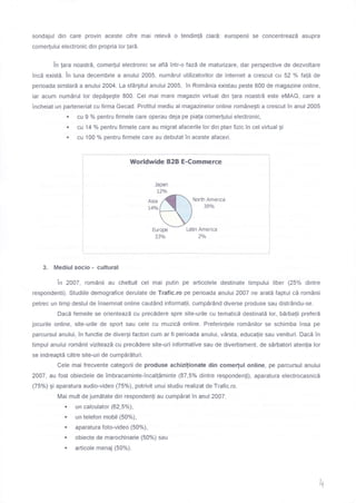 sondajul din care provin aceste cifre mai relevd o tendin!5 clard. europenii se concentreazd asupra
comer[ului electronic din propria lor !ar5.
in lara noastrd, come(ul electronic se afld intr-o fazd de maturizare, dar perspective de dezvoltare
Tncd exista. in luna decembrie a anului 2005, numdrul utilizatorilor de lnternet a crescut cu 52 % fafd de
perioada similard a anului 20A4. La sf6rgitul anului 2005, in Rom0nia existau peste 600 de magazine online,
iar acum numdrul lor depdgegte 800. Cel mai mare magazin virtual din lara noastrd este eMAG, care a
incheiat un parteneriat cu firma Gecad. Profitul mediu al magazinelor online rom6negti a crescut in anul 2005
r cu I % pentru firmele care operau deja pe piala comerlului electronic,
r cu 14 o/o pentru firmele care au migrat afacerile lor din plan fizic in cel virtual gi
r cu 100 % pentru firmele care au debutat in aceste afaceri.
Worldwide B2B E-Commerce
Japan
L2o/o
North America
39o/o
Europe
33o/o
Latin America
2a/o
3. Mediul socio - cultural
in 2A07, romAnii au cheltuit cel mai putin pe articolele destinate timpului liber (25Yo dintre
respondenti). Studiile demografice derulate de Trafic.ro pe perioada anului 2A07 ne aratd faptul cd romAnii
petrec un timp destul de insemnat online caut6nd informalii, cump5rdnd diverse produse sau distrOndu-se.
Dacd femeile se orienteazd cu precddere spre site-urile cu tematicd destinatd lor, bdrbalii preferd
jocurile online, site-urile de sport sau cele cu muzicd online. Preferinlele rom6nilor se schimba insa pe
parcursul anului, Tn functie de divergi factori cum ar fi perioada anului, v0rsta, educalie sau venituri. Dacd in
timpul anului romAnii viziteazd cu precddere site-uri informative sau de divertisment, de sdrbatori atenlia lor
se indreaptd cdtre site-uri de cumpdrdturi.
Cele mai frecvente categorii de produse achizi[ionate din come(ul online, pe parcursul anului
2007, au fost obiectele de imbracaminte-incallSminte (87,5% dintre responden[i), aparatura electrocasnicd
(75Yo) gi aparatura audio-video (75%), potrivit unui studiu realizat de Trafic.ro.
n,'j -
i:i::ff:::.*fi:ondenfi
au cum pdrat in an ur 2007 :
r un telefon mobil (50%),
r aparatura foto-video (50%),
: ::iil: ::[] *"^rie(50%)sau
h
 