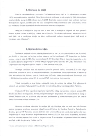 5. Strategia de piafi
Piala de come( electronic a produselor lT&C va ajunge in anul 2A07 la 125 milioane euro, cu peste
100%, comparativ cu anul precedent. Ritmul de cregtere va continua gi In anii urmatori Tn 2008, dimensiunea
pielei urm6nd a ajunge la 300 milioane euro, in 2008. Explicalia acestor cregteri, care sunt cele mai mari
dintre larile din regiune, constd in o tot mai bund cunoagtere a mediului on-line de cdtre consumatorul rom6n
gi a beneficiilor pe care le reprezinti aceasta modalitate de a face cumpdr5turi.
eMag ca gi strategie de pia[a va avea Tn anul 2008 o strategie de cregtere, dat fiind specificul
dinamic al pielei pe care se afl5 (e.9. cifra de afaceri de aprox. 76 milioane de Euro va fi aproape dublati in
anul 2008, c6t gi menlinerea poziliei de lider), nediferenliatd confonn structurii pielei, insi activi gi
inovatoare (vezi eMag Live!3)
6. Strategii de produs.
ln afara de notebook-uri cu o cota de piala estimata in 2007 h 2Aolo (aproximativ 40.000 de unitati),
fata de 12o/o in 2006, cele mai vindute produse eMag au mai fost monitoarele LCD gi aparatele foto digltale,
care au o cota de piala de 10%, fiind comercializate 20.000 de unitati. Cifra de afaceri a magazinului on-line
de sisteme de calcul de produse de biroticd eMag a depagit in primul trimestru 2A07,16,5 milioane de euro.
Cregterea anuala inregistrata pana la sfargitul lui 2006 a fost de circa 300%.
Strategia companiei este sa largeasca gama de produse oferita, incluzand gi pe cele negre
(televizoare, console de jocuri gi home-entertainement). De asemenea, firma urmareste sa se extinda gi
catre alte categorii de produse, cum ar fi cartile sau DVD-urile. eMag comercializeaza, in prezent, circa
11.000 de tipuri de produse, adica 225 de branduri IT&C, electronice gi electrocasnice
Totugi comparativ cu anul trecut, principalul motor de cregtere ca valoare fiind vAnzarea de
notebook-uri, apreciaza Radu Apostolescu, director executiv eMag, liderul pietei de profil din Rom6nia.
Produsele HP detin o pondere importanta in portofoliul eMag, reprezentand o cota de aproape 17%
din cifra de afaceri a magazinului. Printre principalele categorii de produse HP comercializate de eMag se
numara notebook-urile, cu o cota de piala de 60%, imprimantele gi multifunctionalele (25% din cota de
piala), monitoarele (100/o) gi serverele (5%).
Deoarece cregterea v0nzarilor de produse HP din Rominia este cea mai mare din ?ntreaga
regiune, compania americana a declarat eMag Parteneru! Preferat din RomAnia. Potrivit lui Radu Enache,
directorul general HP Rom0nia, aceasta distinctie este una onorifica gi se acorda doar partenerilor care
inregistreaza un volum de vAnzari de produse HP de peste 100.000 de euro anual. in Rom6nia, mai exista
alti 70 de parteneri preferati, insa niciun att magazin on-line. in afara de HP, alti parteneri importanti ai eMag
sunt Dell, cu 9o/o din v0nzari gi Toshiba, cu 7olo.
q
!
' Un nou serviciu inovator Ge urmeaz6 a fi lansat de eMag anul acesta.
 