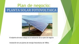 Plan de negocio:
El objetivo de este trabajo es la realización de un plan de negocio
Instalación de una planta de energía fotovoltaica de 100kw.
 