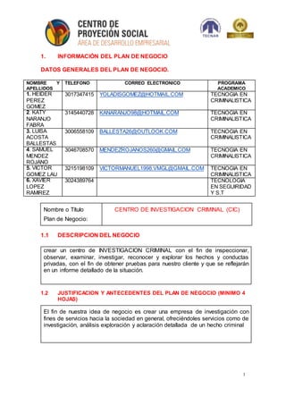 1
1. INFORMACIÓN DEL PLAN DE NEGOCIO
DATOS GENERALES DEL PLAN DE NEGOCIO.
NOMBRE Y
APELLIDOS
TELEFONO CORREO ELECTRONICO PROGRAMA
ACADEMICO
1. HEIDER
PEREZ
GOMEZ
3017347415 YOLADISGOMEZ@HOTMAIL.COM TECNOGIA EN
CRIMINALISTICA
2. KATY
NARANJO
FABRA
3145440728 KANARANJO98@HOTMAIL.COM TECNOGIA EN
CRIMINALISTICA
3. LUISA
ACOSTA
BALLESTAS
3006558109 BALLESTA26@OUTLOOK.COM TECNOGIA EN
CRIMINALISTICA
4. SAMUEL
MENDEZ
ROJANO
3046708570 MENDEZROJANOS260@GMAIL.COM TECNOGIA EN
CRIMINALISTICA
5. VICTOR
GOMEZ LAU
3215198109 VICTORMANUEL1998.VMGL@GMAIL.COM TECNOGIA EN
CRIMINALISTICA
6. XAVIER
LOPEZ
RAMIREZ
3024389764 TECNOLOGIA
EN SEGUIRIDAD
Y S.T
Nombre o Título
Plan de Negocio:
CENTRO DE INVESTIGACION CRIMINAL (CIC)
1.1 DESCRIPCION DEL NEGOCIO
1.2 JUSTIFICACION Y ANTECEDENTES DEL PLAN DE NEGOCIO (MINIMO 4
HOJAS)
crear un centro de INVESTIGACION CRIMINAL con el fin de inspeccionar,
observar, examinar, investigar, reconocer y explorar los hechos y conductas
privadas, con el fin de obtener pruebas para nuestro cliente y que se reflejarán
en un informe detallado de la situación.
El fin de nuestra idea de negocio es crear una empresa de investigación con
fines de servicios hacia la sociedad en general, ofreciéndoles servicios como de
investigación, análisis exploración y aclaración detallada de un hecho criminal
 