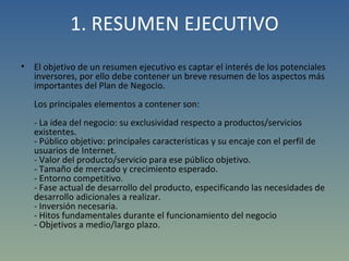1. RESUMEN EJECUTIVO El objetivo de un resumen ejecutivo es captar el interés de los potenciales inversores, por ello debe contener un breve resumen de los aspectos más importantes del Plan de Negocio.  Los principales elementos a contener son: - La idea del negocio: su exclusividad respecto a productos/servicios existentes.  - Público objetivo: principales características y su encaje con el perfil de usuarios de Internet.  - Valor del producto/servicio para ese público objetivo. - Tamaño de mercado y crecimiento esperado. - Entorno competitivo. - Fase actual de desarrollo del producto, especificando las necesidades de desarrollo adicionales a realizar. - Inversión necesaria. - Hitos fundamentales durante el funcionamiento del negocio - Objetivos a medio/largo plazo. 