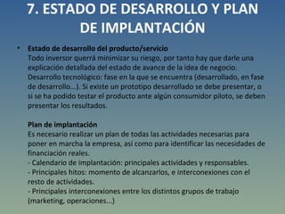 7. ESTADO DE DESARROLLO Y PLAN DE IMPLANTACIÓN Estado de desarrollo del producto/servicio Todo inversor querrá minimizar su riesgo, por tanto hay que darle una explicación detallada del estado de avance de la idea de negocio. Desarrollo tecnológico: fase en la que se encuentra (desarrollado, en fase de desarrollo...). Si existe un prototipo desarrollado se debe presentar, o si se ha podido testar el producto ante algún consumidor piloto, se deben presentar los resultados. Plan de implantación Es necesario realizar un plan de todas las actividades necesarias para poner en marcha la empresa, así como para identificar las necesidades de financiación reales. - Calendario de implantación: principales actividades y responsables. - Principales hitos: momento de alcanzarlos, e interconexiones con el resto de actividades. - Principales interconexiones entre los distintos grupos de trabajo (marketing, operaciones...) 