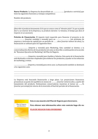 2
Nuevo Producto. La Empresa ha desarrollado un ………………….. [producto o servicio] que
tiene las siguientes funciones y ventajas competitivas:
Nombre del producto:
…………………………………………………………………………………………………………………………………...…..
………………………………………………………………………………………………………………………………….……
……………………………………………………………………………………………………………………….………………
………………………………………………………………………………………………………………………….……………
[Describir el producto brevemente. Es lo que se conoce como el "elevator pitch"; lo que se puede
decir a un inversor de la Empresa y su producto durante 1-2 minutos; el tiempo que dura el
trayecto en un ascensor].
Petición de Financiación. El importe total requerido para financiar el proyecto es de
………………….. [insertar cantidad y moneda] para un ………………………… [un préstamo de
empresa o inversión de capital] por un período de ……. años [insertar número de años]. La
financiación se utilizará para los siguientes fines:
………………………… [importe y moneda] para Marketing. Esta cantidad se destina a la
comercialización efectiva de los productos tal como se describe a continuación en la sección
de “Resumen Ejecutivo de Marketing” del Plan de Negocio.
…………………………. [importe y moneda] para Sueldos y Salarios. Esta parte de la financiación
está destinada a contratar empleados para elaborar los productos y ayudar en los esfuerzos
de marketing y ventas.
………………………… [importe y moneda] para otros usos. La financiación también se destinará
a los siguientes usos:
………………………………………………………………………………………………………………………………………
………………………………………………………………………………………………………………………………………
………………………………………………………………………………………………………………………………………
La Empresa está buscando financiación a largo plazo. Las proyecciones financieras
pronostican un punto de equilibrio en menos de …………[insertar número] años, a partir del
lanzamiento del producto. Estimaciones conservadoras muestran al menos un ……..%
[insertar porcentaje] de retorno de la inversión al final del período de la financiación.
--------------------------------------------------------------------------------------------------------------------
Esta es una muestra del Plan de Negocio para Inversores.
Para obtener más información sobre este contrato haga clic en:
PLAN DE NEGOCIO PARA INVERSORES
 