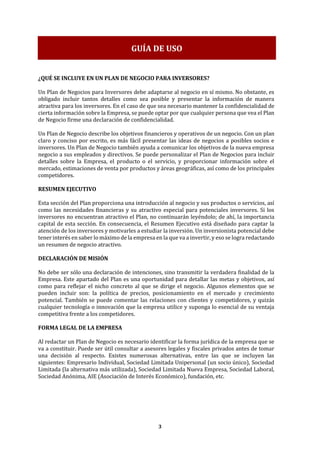 3
¿QUÉ SE INCLUYE EN UN PLAN DE NEGOCIO PARA INVERSORES?
Un Plan de Negocios para Inversores debe adaptarse al negocio en sí mismo. No obstante, es
obligado incluir tantos detalles como sea posible y presentar la información de manera
atractiva para los inversores. En el caso de que sea necesario mantener la confidencialidad de
cierta información sobre la Empresa, se puede optar por que cualquier persona que vea el Plan
de Negocio firme una declaración de confidencialidad.
Un Plan de Negocio describe los objetivos financieros y operativos de un negocio. Con un plan
claro y conciso por escrito, es más fácil presentar las ideas de negocios a posibles socios e
inversores. Un Plan de Negocio también ayuda a comunicar los objetivos de la nueva empresa
negocio a sus empleados y directivos. Se puede personalizar el Plan de Negocios para incluir
detalles sobre la Empresa, el producto o el servicio, y proporcionar información sobre el
mercado, estimaciones de venta por productos y áreas geográficas, así como de los principales
competidores.
RESUMEN EJECUTIVO
Esta sección del Plan proporciona una introducción al negocio y sus productos o servicios, así
como las necesidades financieras y su atractivo especial para potenciales inversores. Si los
inversores no encuentran atractivo el Plan, no continuarán leyéndolo; de ahí, la importancia
capital de esta sección. En consecuencia, el Resumen Ejecutivo está diseñado para captar la
atención de los inversores y motivarles a estudiar la inversión. Un inversionista potencial debe
tener interés en saber lo máximo de la empresa en la que va a invertir, y eso se logra redactando
un resumen de negocio atractivo.
DECLARACIÓN DE MISIÓN
No debe ser sólo una declaración de intenciones, sino transmitir la verdadera finalidad de la
Empresa. Este apartado del Plan es una oportunidad para detallar las metas y objetivos, así
como para reflejar el nicho concreto al que se dirige el negocio. Algunos elementos que se
pueden incluir son: la política de precios, posicionamiento en el mercado y crecimiento
potencial. También se puede comentar las relaciones con clientes y competidores, y quizás
cualquier tecnología o innovación que la empresa utilice y suponga lo esencial de su ventaja
competitiva frente a los competidores.
FORMA LEGAL DE LA EMPRESA
Al redactar un Plan de Negocio es necesario identificar la forma jurídica de la empresa que se
va a constituir. Puede ser útil consultar a asesores legales y fiscales privados antes de tomar
una decisión al respecto. Existes numerosas alternativas, entre las que se incluyen las
siguientes: Empresario Individual, Sociedad Limitada Unipersonal (un socio único), Sociedad
Limitada (la alternativa más utilizada), Sociedad Limitada Nueva Empresa, Sociedad Laboral,
Sociedad Anónima, AIE (Asociación de Interés Económico), fundación, etc.
GUÍA DE USO
 