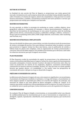 4
SECTOR DE ACTIVIDAD
La finalidad de esta sección del Plan de Negocio es proporcionar una visión general del
mercado o la industria en la cual la empresa desarrolla su actividad. Incluye detalles específicos
sobre el tamaño y el volumen de negocio, número de competidores, si hay que tener en cuenta
factores estacionales y, también, características exclusivas del nuevo producto o servicio que
proporcionen una ventaja para competir en el mercado.
RESUMEN DE MARKETING
En este apartado, se define la estrategia de marketing en cuanto a público objetivo, áreas
geográficas cubiertas y transmisión de mensajes y valores (posicionamiento). También se
describen las herramientas de marketing que se van a poner en práctica, tanto de marketing
offline (venta directa, comunicados de prensa y publicidad, catálogos y folletos, asistencia a
ferias) como de marketing online (SEO y SEM, Google Adwords, social media, video marketing
and YouTube, etc.)
RESUMEN DE ESTRATEGIA E IMPLANTACIÓN
Esta sección detalla los planes para comercializar con éxito el producto través de promociones
de ventas y estrategias de precios. Sirve para delinear claramente todos los planes y acciones
para promover el negocio. Incluye las ideas más básicas, como la publicación de carteles y
folletos hasta los planes más complejos, como la organización de eventos promocionales o
concursos. Esta sección debe asegurar a los posibles inversionistas que se llevarán a cabo todos
los esfuerzos necesarios para que el negocio sea un éxito.
PLAN FINANCIERO
El Plan financiero evalúa las necesidades de capital, las proyecciones y las estimaciones de
ventas y de beneficios (pérdidas) para el negocio. Incluye los costes y gastos de funcionamiento
mensuales anticipados, al menos, durante el primer año (plan de tesorería); entre ellos, los
costes de producción, los salarios de los empleados, alquileres, suministros (electricidad),
contratación de asesores externos (contables, fiscales), etc. Hay que tener en cuenta aquellos
factores que pueden afectar a la rentabilidad y a las ventas, como las perspectivas de
crecimiento del sector o del país en el que se desarrolla el negocio.
PRÉSTAMO VS INVERSIÓN DE CAPITAL
La diferencia entre financiar el negocio de una u otra manera es significativa: con un préstamo,
el prestatario (la Empresa) reembolsa el préstamo a lo largo del tiempo y el prestamista no
tiene ninguna opinión ni capacidad para influir en la marcha del negocio. En contraste, una
inversión de capital es una suma global de dinero entregada a cambio de "capital" en la
empresa, que puede considerarse como propiedad parcial de la empresa. Por tanto, el inversor,
en calidad de socio si puede participar y tomar decisiones acerva de la gestión de la Empresa.
CONFIDENCIALIDAD
En cualquier Plan de Negocio dirigido a inversionistas, es recomendable incluir una cláusula
de confidencialidad para los inversionistas por la cual, el inversionista se compromete a no
divulgarlo, copiarlo, reproducirlo o distribuirlo, sin la autorización expresa y por escrito de la
Empresa.
 