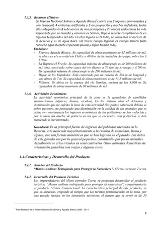 1.3.5. Recursos Hídricos
                    La Reserva Nacional Salinas y Aguada Blanca1cuenta con 2 lagunas permanentes y
                    una temporal, 4 embalses artificiales y 2 en proyección y muchos bofedales; todos
                    ellos integrados en 8 subcuencas de ríos principales y 2 cuencas endorreicas.La más
                    importante por su tamaño y volumen es Salinas, llega a secarse completamente en
                    algunas temporadas del año. La otra laguna es El Indio, se encuentra al noreste de
                    la Reserva y es de agua dulce. Un tercer cuerpo lagunar es Pampa Blanca (sólo
                    contiene agua durante el periodo pluvial y algún tiempo más).
                   Embalses:
                   - Represa Aguada Blanca: Su capacidad de almacenamiento de 42 millones de m3,
                       se ubica en el curso del río Chili y a 40 Km. de la ciudad de Arequipa, sobre los 3
                       670 m.
                   - La Represa el Frayle: Su capacidad máxima de almacenaje es de 200 millones de
                       m3, está construida sobre cauce del río Blanco a 70 Km. de Arequipa y 4,100 m.
                       Su capacidad máxima de almacenaje es de 200 millones de m3.
                   - Dique de los Españoles: Está construido por un relleno de 330 m de longitud y
                       una altura de 7 m. Su capacidad de almacenamiento es de 13,5 millones de m3.
                   - Pillones: Se ubica en la cuenca del río Sumbay, encima de los 4,000 m. Su
                       capacidad de almacenamiento de 80 millones de m3.

            1.3.6. Actividades Económicas
                   La actividad económica principal de la zona es la ganadería de camélidos
                   sudamericanos (alpacas, llamas, vicuñas). En los últimos años el deterioro y
                   disminución que ha sufrido la base de esta actividad (los pastos naturales) debido al
                   sobre pastoreo, ha provocado una disminución en la calidad de los animales que se
                   crían, en consecuencia los ingresos económicos de los pobladores se han reducido y
                   por lo tanto los niveles de pobreza en los que se encuentra esta población se han
                   mantenido o incrementado.

                     Ganadería: Es la principal fuente de ingresos del poblador asentado en la
                     Reserva, está dedicada mayoritariamente a la crianza de camélidos, llama y
                     alpaca, que son formas domésticas que se han logrado en el pasado. Los hatos
                     de este ganado son por lo general pequeños, constituidos por pocos animales.
                     Actualmente se crían vicuñas en semi cautiverio. Otros animales domésticos de
                     orientación ganadera son ovejas y algunas reses.

       1.4. Características y Desarrollo del Producto

            1.4.1. Nombre del Producto
                   “Manos Andinas Trabajando para Proteger la Naturaleza”- Micro- corredor Toccra

            1.4.2. Desarrollo del Producto Turístico
                   Los emprendedores del Micro-corredor Tocra, se proponen desarrollar el producto
                   turístico, “Manos andinas trabajando para proteger la naturaleza”, complementario
                   al producto “Colca Convencional. La característica principal de este producto, es
                   que su duración, responde al tiempo que los turistas permanecerán en la zona, por
                   una parada técnica en los itinerarios turísticos; el tiempo que se prevé es de 30


1
    Plan Maestro de la Reserva Nacional Salinas y Aguada Blanca 2006 - 2011
                                                                                                        8
 
